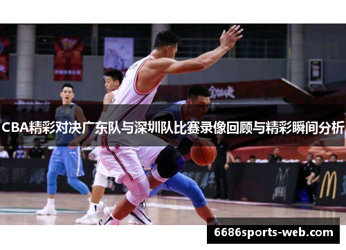 CBA精彩对决广东队与深圳队比赛录像回顾与精彩瞬间分析