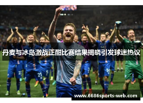 丹麦与冰岛激战正酣比赛结果揭晓引发球迷热议